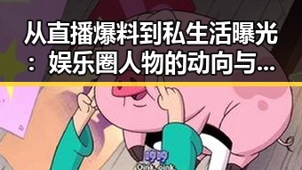 从直播爆料到私生活曝光：娱乐圈人物的动向与变化