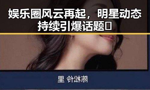 娱乐圈风云再起，明星动态持续引爆话题🔥